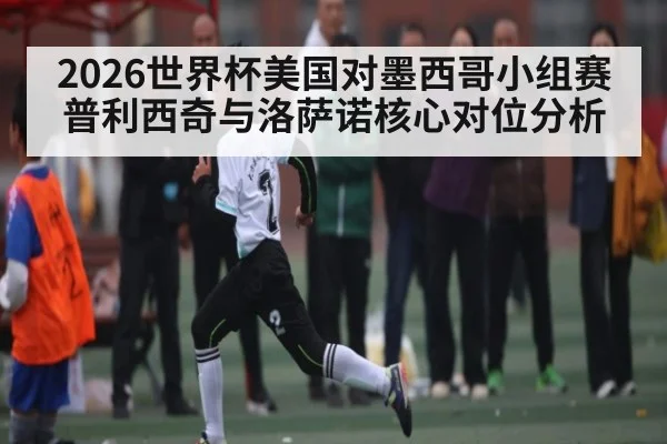 2026世界杯美国对墨西哥小组赛普利西奇与洛萨诺核心对位分析